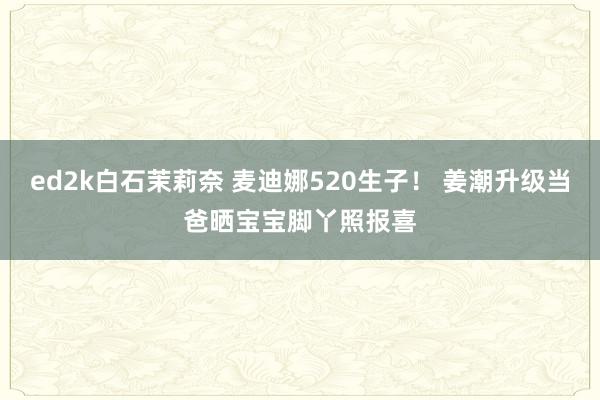 ed2k白石茉莉奈 麦迪娜520生子！ 姜潮升级当爸晒宝宝脚丫照报喜