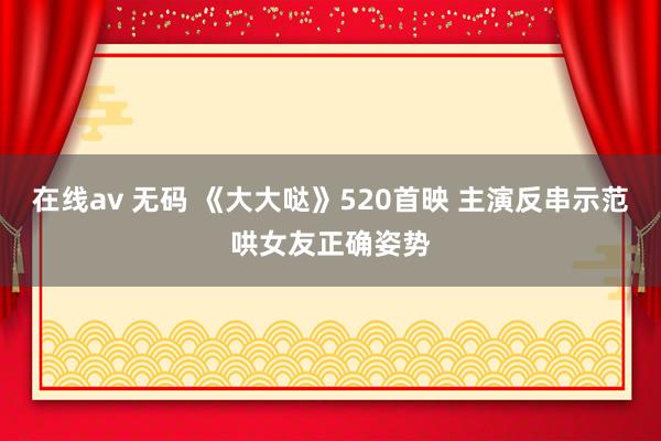 在线av 无码 《大大哒》520首映 主演反串示范哄女友正确姿势