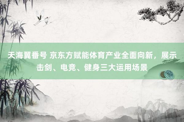 天海翼番号 京东方赋能体育产业全面向新，展示击剑、电竞、健身三大运用场景