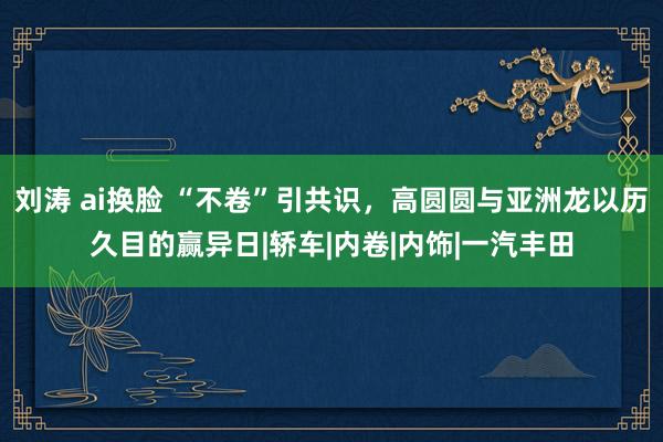 刘涛 ai换脸 “不卷”引共识，高圆圆与亚洲龙以历久目的赢异日|轿车|内卷|内饰|一汽丰田