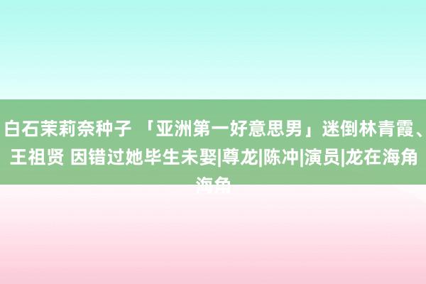 白石茉莉奈种子 「亚洲第一好意思男」迷倒林青霞、王祖贤 因错过她毕生未娶|尊龙|陈冲|演员|龙在海角