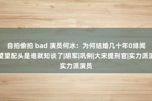 自拍偷拍 bad 演员何冰：为何结婚几十年0绯闻？望望配头是谁就知谈了|胡军|巩俐|大宋提刑官|实力派演员