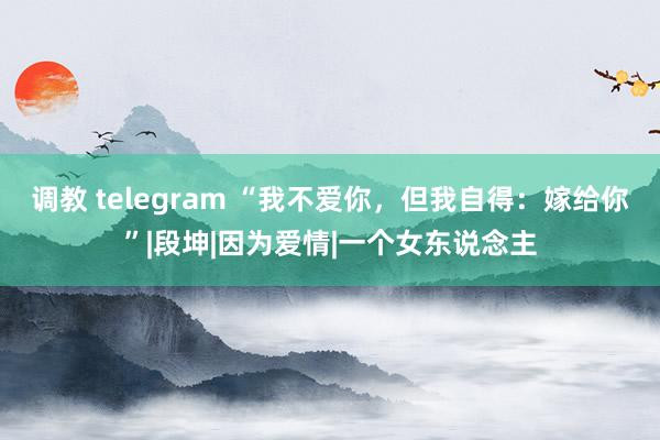 调教 telegram “我不爱你，但我自得：嫁给你”|段坤|因为爱情|一个女东说念主