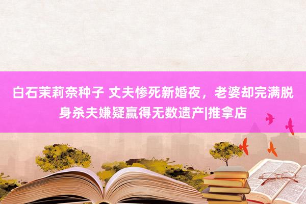 白石茉莉奈种子 丈夫惨死新婚夜，老婆却完满脱身杀夫嫌疑赢得无数遗产|推拿店