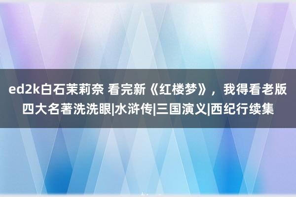 ed2k白石茉莉奈 看完新《红楼梦》，我得看老版四大名著洗洗眼|水浒传|三国演义|西纪行续集