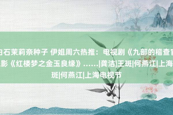 白石茉莉奈种子 伊姐周六热推：电视剧《九部的稽查官》；电影《红楼梦之金玉良缘》......|龚洁|王斑|何燕江|上海电视节