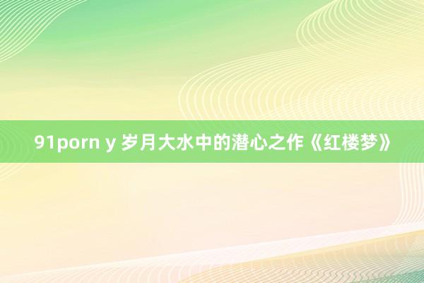 91porn y 岁月大水中的潜心之作《红楼梦》