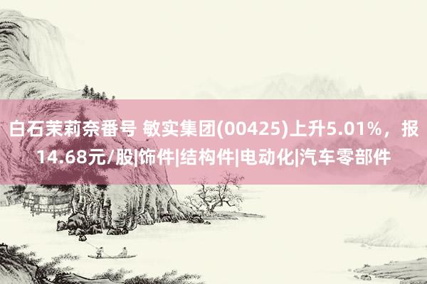 白石茉莉奈番号 敏实集团(00425)上升5.01%，报14.68元/股|饰件|结构件|电动化|汽车零部件