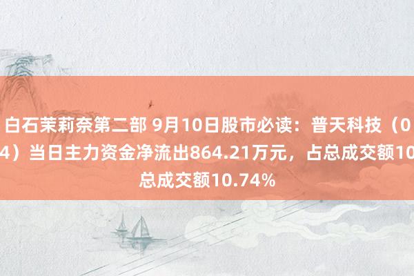 白石茉莉奈第二部 9月10日股市必读：普天科技（002544）当日主力资金净流出864.21万元，占总成交额10.74%