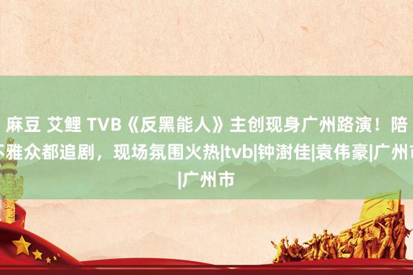 麻豆 艾鲤 TVB《反黑能人》主创现身广州路演！陪不雅众都追剧，现场氛围火热|tvb|钟澍佳|袁伟豪|广州市