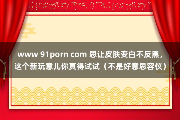 www 91porn com 思让皮肤变白不反黑，这个新玩意儿你真得试试（不是好意思容仪）