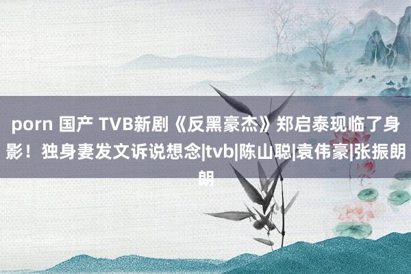 porn 国产 TVB新剧《反黑豪杰》郑启泰现临了身影！独身妻发文诉说想念|tvb|陈山聪|袁伟豪|张振朗