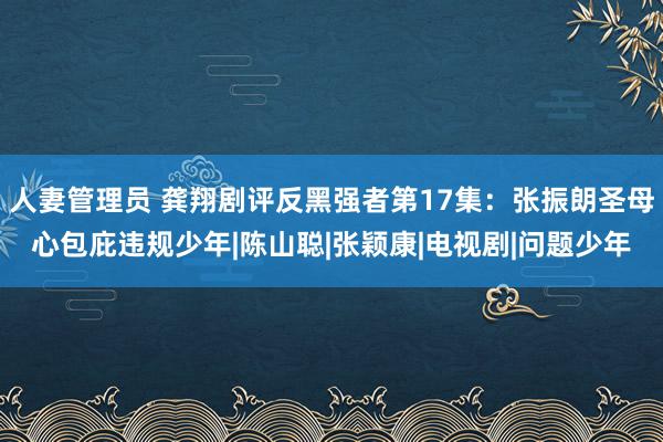 人妻管理员 龚翔剧评反黑强者第17集：张振朗圣母心包庇违规少年|陈山聪|张颖康|电视剧|问题少年