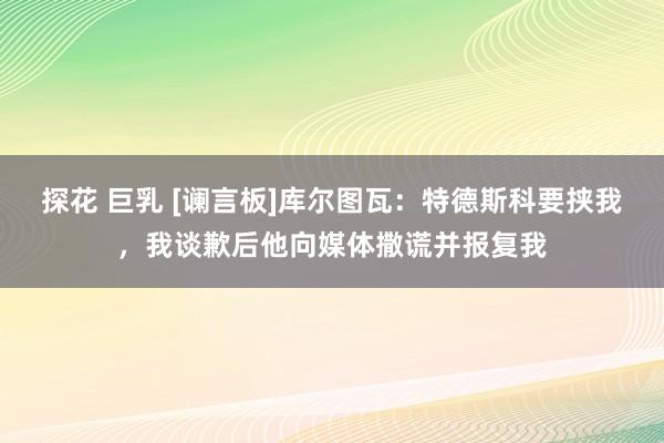 探花 巨乳 [谰言板]库尔图瓦：特德斯科要挟我，我谈歉后他向媒体撒谎并报复我