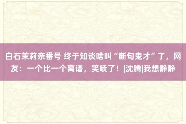 白石茉莉奈番号 终于知谈啥叫“断句鬼才”了，网友：一个比一个离谱，笑喷了！|沈腾|我想静静