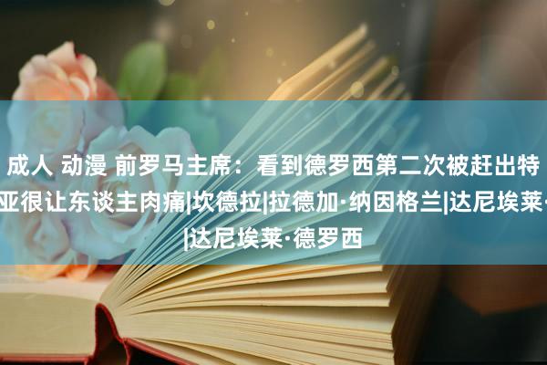 成人 动漫 前罗马主席：看到德罗西第二次被赶出特里戈里亚很让东谈主肉痛|坎德拉|拉德加·纳因格兰|达尼埃莱·德罗西