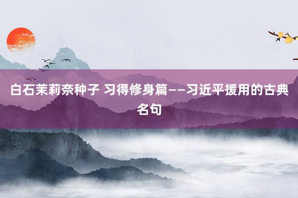 白石茉莉奈种子 习得修身篇——习近平援用的古典名句