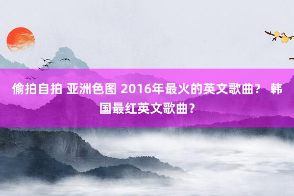 偷拍自拍 亚洲色图 2016年最火的英文歌曲？ 韩国最红英文歌曲？