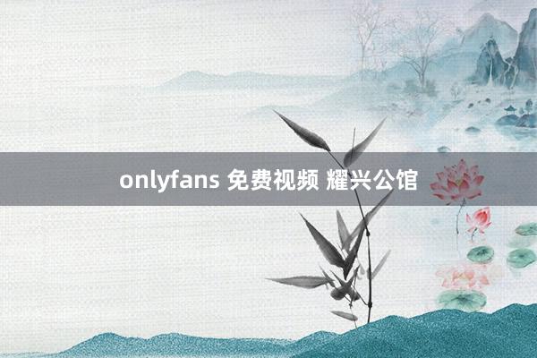 onlyfans 免费视频 耀兴公馆