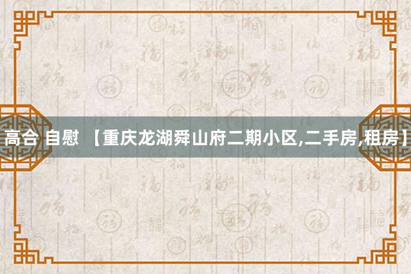 高合 自慰 【重庆龙湖舜山府二期小区，二手房，租房】