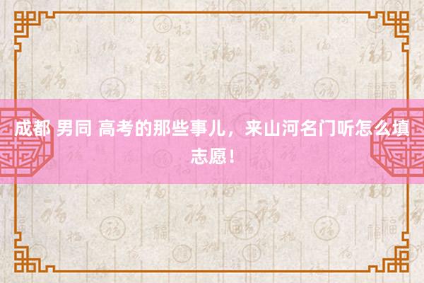 成都 男同 高考的那些事儿，来山河名门听怎么填志愿！